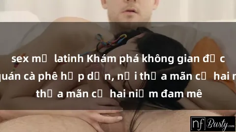 sex mỹ latinh Khám phá không gian độc đáo tại sex quán cà phê hấp dẫn, nơi thỏa mãn cả hai niềm đam mê