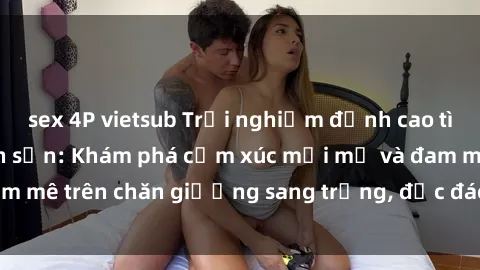 sex 4P vietsub Trải nghiệm đỉnh cao tình yêu tại sex khách sạn: Khám phá cảm xúc mới mẻ và đam mê trên chăn giường sang trọng, độc đáo, không giới hạn.