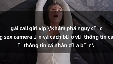 gái call girl vip 'Khám phá nguy cơ của việc sử dụng sex camera ẩn và cách bảo vệ thông tin cá nhân của bạn'