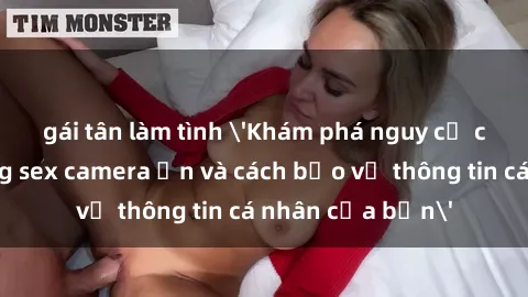 gái tân làm tình 'Khám phá nguy cơ của việc sử dụng sex camera ẩn và cách bảo vệ thông tin cá nhân của bạn'