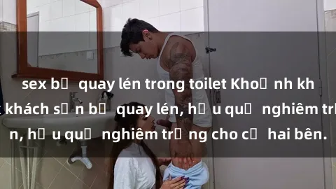 sex bị quay lén trong toilet Khoảnh khắc đáng buồn: Sex khách sạn bị quay lén, hậu quả nghiêm trọng cho cả hai bên.