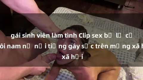 gái sinh viên làm tình Clip sex bị lộ của đôi nam nữ nổi tiếng gây sốc trên mạng xã hội