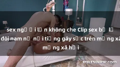 sex người lớn không che Clip sex bị lộ của đôi nam nữ nổi tiếng gây sốc trên mạng xã hội