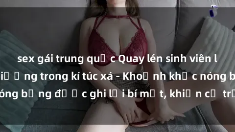 sex gái trung quốc Quay lén sinh viên làm tình ngay trên giường trong kí túc xá - Khoảnh khắc nóng bỏng được ghi lại bí mật, khiến cả trường học xôn xao.