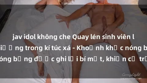 jav idol không che Quay lén sinh viên làm tình ngay trên giường trong kí túc xá - Khoảnh khắc nóng bỏng được ghi lại bí mật, khiến cả trường học xôn xao.