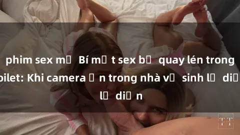 phim sex mỹ Bí mật sex bị quay lén trong toilet: Khi camera ẩn trong nhà vệ sinh lộ diện