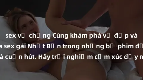 sex vợ chồng Cùng khám phá vẻ đẹp và sức gợi cảm của sex gái Nhật Bản trong những bộ phim đầy nghệ thuật và cuốn hút. Hãy trải nghiệm cảm xúc đầy mới mẻ và sống động từ những cảnh quay tinh tế và quyế
