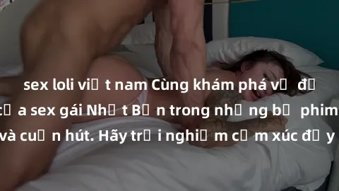 sex loli việt nam Cùng khám phá vẻ đẹp và sức gợi cảm của sex gái Nhật Bản trong những bộ phim đầy nghệ thuật và cuốn hút. Hãy trải nghiệm cảm xúc đầy mới mẻ và sống động từ những cảnh quay tinh tế và