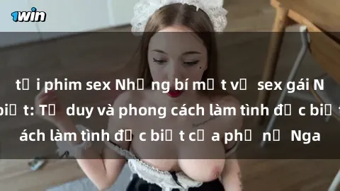 tải phim sex Những bí mật về sex gái Nga mà bạn chưa biết: Tư duy và phong cách làm tình đặc biệt của phụ nữ Nga