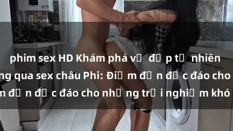 phim sex HD Khám phá vẻ đẹp tự nhiên và văn hóa đa dạng qua sex châu Phi: Điểm đến độc đáo cho những trải nghiệm khó quên