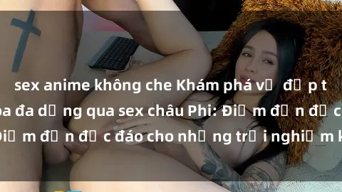 sex anime không che Khám phá vẻ đẹp tự nhiên và văn hóa đa dạng qua sex châu Phi: Điểm đến độc đáo cho những trải nghiệm khó quên