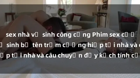 sex nhà vệ sinh công cộng Phim sex cưỡng hiếp vietsub: Nữ sinh bị tên trộm cưỡng hiếp tại nhà và câu chuyện đầy kịch tính của vietsub