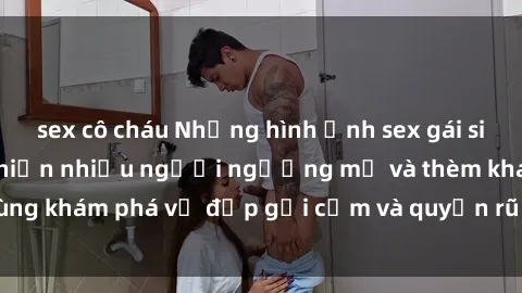 sex cô cháu Những hình ảnh sex gái sinh viên Việt Nam khiến nhiều người ngưỡng mộ và thèm khát. Cùng khám phá vẻ đẹp gợi cảm và quyến rũ của những cô gái trẻ này.