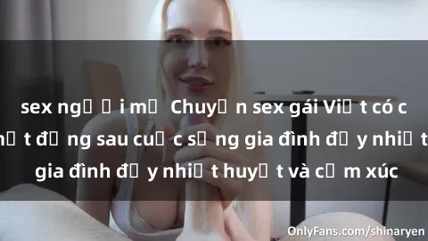 sex người mỹ Chuyện sex gái Việt có chồng: Những bí mật đằng sau cuộc sống gia đình đầy nhiệt huyết và cảm xúc