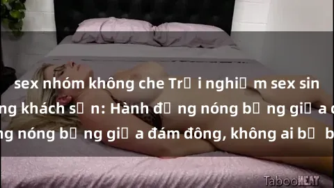 sex nhóm không che Trải nghiệm sex sinh viên sôi động trong khách sạn: Hành động nóng bỏng giữa đám đông, không ai bị bỏ lỡ