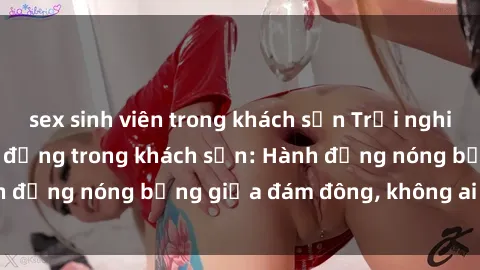 sex sinh viên trong khách sạn Trải nghiệm sex sinh viên sôi động trong khách sạn: Hành động nóng bỏng giữa đám đông, không ai bị bỏ lỡ