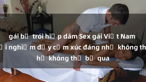 gái bị trói hiếp dâm Sex gái Việt Nam có con: Trải nghiệm đầy cảm xúc đáng nhớ không thể bỏ qua
