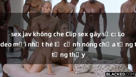 sex jav không che Clip sex gây sốc: Loạt video mới nhất hé lộ cảnh nóng chưa từng thấy