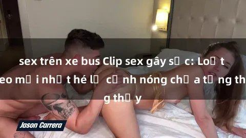 sex trên xe bus Clip sex gây sốc: Loạt video mới nhất hé lộ cảnh nóng chưa từng thấy