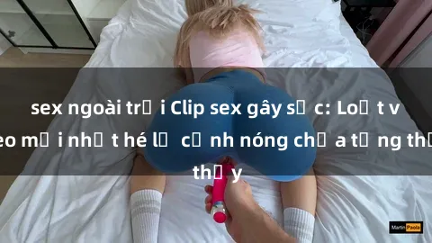 sex ngoài trời Clip sex gây sốc: Loạt video mới nhất hé lộ cảnh nóng chưa từng thấy