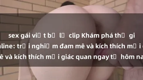 sex gái việt bị lộ clip Khám phá thế giới mới của sex online: trải nghiệm đam mê và kích thích mọi giác quan ngay từ hôm nay!
