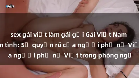 sex gái việt làm gái gọi Gái Việt Nam nóng bỏng khi làm tình: Sự quyến rũ của người phụ nữ Việt trong phòng ngủ