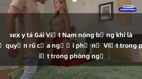 sex y tá Gái Việt Nam nóng bỏng khi làm tình: Sự quyến rũ của người phụ nữ Việt trong phòng ngủ
