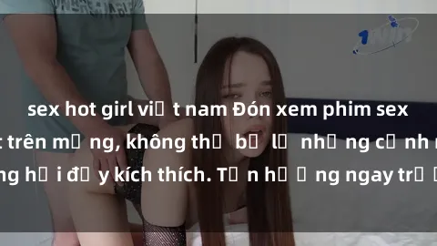 sex hot girl việt nam Đón xem phim sex mới nhất đang hot trên mạng, không thể bỏ lỡ những cảnh nóng hổi đầy kích thích. Tận hưởng ngay trước khi bị xoá chóng mặt!