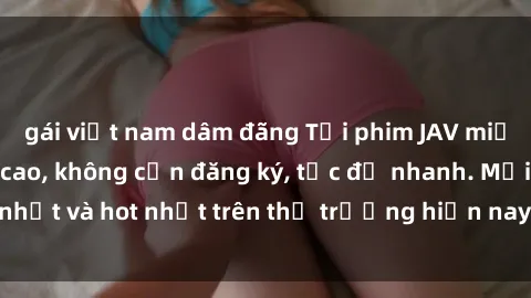 gái việt nam dâm đãng Tải phim JAV miễn phí chất lượng cao, không cần đăng ký, tốc độ nhanh. Mới nhất và hot nhất trên thị trường hiện nay, cập nhật hàng ngày.