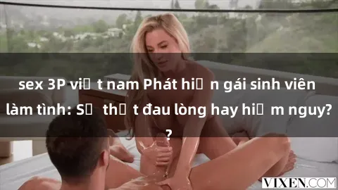 sex 3P việt nam Phát hiện gái sinh viên làm tình: Sự thật đau lòng hay hiểm nguy?