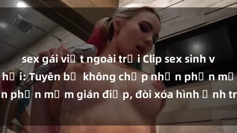 sex gái việt ngoài trời Clip sex sinh viên gây sốt mạng xã hội: Tuyên bố không chấp nhận phần mềm gián điệp, đòi xóa hình ảnh trên internet
