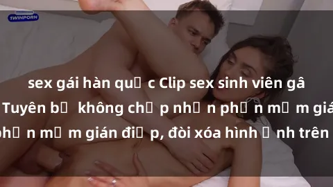 sex gái hàn quốc Clip sex sinh viên gây sốt mạng xã hội: Tuyên bố không chấp nhận phần mềm gián điệp, đòi xóa hình ảnh trên internet