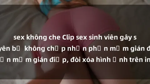sex không che Clip sex sinh viên gây sốt mạng xã hội: Tuyên bố không chấp nhận phần mềm gián điệp, đòi xóa hình ảnh trên internet