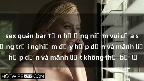 sex quán bar Tận hưởng niềm vui của sex với gái trẻ: những trải nghiệm đầy hấp dẫn và mãnh liệt không thể bỏ lỡ