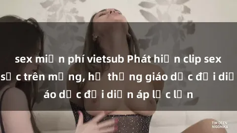 sex miễn phí vietsub Phát hiện clip sex nữ sinh gây sốc trên mạng, hệ thống giáo dục đối diện áp lực lớn