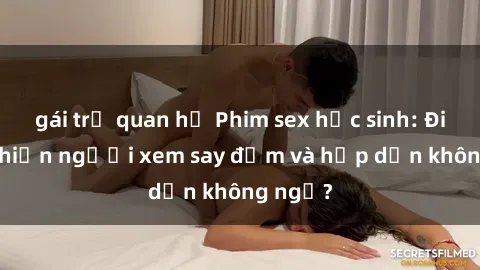 gái trẻ quan hệ Phim sex học sinh: Điều gì khiến người xem say đắm và hấp dẫn không ngờ?