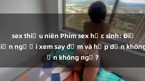 sex thiếu niên Phim sex học sinh: Điều gì khiến người xem say đắm và hấp dẫn không ngờ?