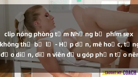 clip nóng phòng tắm Những bộ phim sex gái già đỉnh cao không thể bỏ lỡ - Hấp dẫn, mê hoặc, từng đạo diễn, diễn viên đều góp phần tạo nên sự hấp dẫn, kích thích.