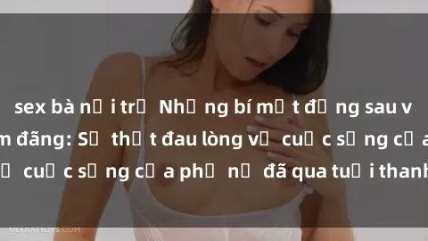 sex bà nội trợ Những bí mật đằng sau vẻ ngoài gái già dâm đãng: Sự thật đau lòng về cuộc sống của phụ nữ đã qua tuổi thanh xuân
