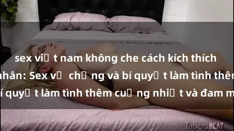 sex việt nam không che cách kích thích đam mê trong hôn nhân: Sex vợ chồng và bí quyết làm tình thêm cuồng nhiệt và đam mê