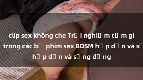 clip sex không che Trải nghiệm cảm giác mới lạ trong các bộ phim sex BDSM hấp dẫn và sống động