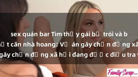 sex quán bar Tìm thấy gái bị trói và bị hiếp dâm trong một căn nhà hoang: Vụ án gây chấn động xã hội đang được điều tra vào.