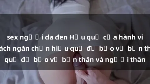 sex người da đen Hậu quả của hành vi bạo dâm sex và cách ngăn chặn hiệu quả để bảo vệ bản thân và người thân