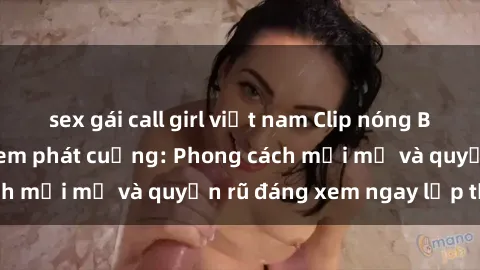 sex gái call girl việt nam Clip nóng BDSM khiến người xem phát cuồng: Phong cách mới mẻ và quyến rũ đáng xem ngay lập tức!