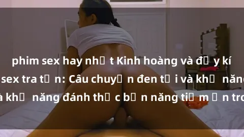 phim sex hay nhất Kinh hoàng và đầy kích thích với phim sex tra tấn: Câu chuyện đen tối và khả năng đánh thức bản năng tiềm ẩn trong con người