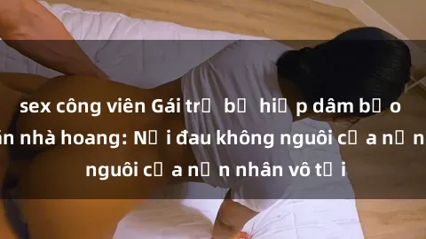 sex công viên Gái trẻ bị hiếp dâm bạo lực trong căn nhà hoang: Nỗi đau không nguôi của nạn nhân vô tội