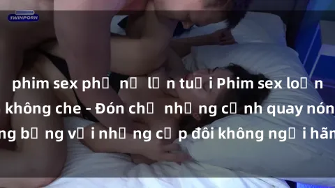 phim sex phụ nữ lớn tuổi Phim sex loạn luân đầy kích thích không che - Đón chờ những cảnh quay nóng bỏng với những cặp đôi không ngại hãm hiếp gia đình trong lòng