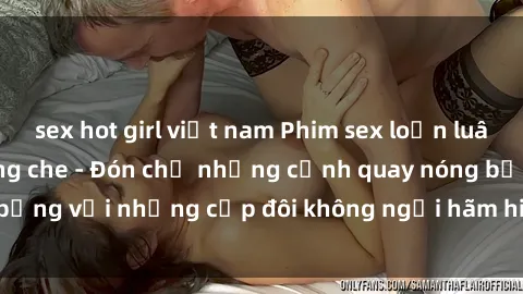 sex hot girl việt nam Phim sex loạn luân đầy kích thích không che - Đón chờ những cảnh quay nóng bỏng với những cặp đôi không ngại hãm hiếp gia đình trong lòng