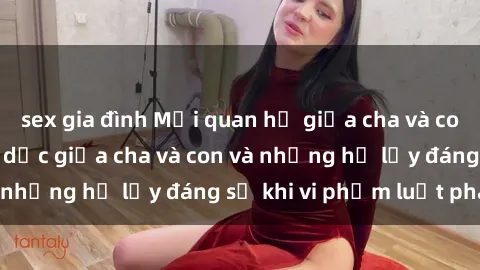 sex gia đình Mối quan hệ giữa cha và con: Sự thật về tình dục giữa cha và con và những hệ lụy đáng sợ khi vi phạm luật pháp.