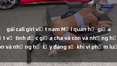gái call girl việt nam Mối quan hệ giữa cha và con: Sự thật về tình dục giữa cha và con và những hệ lụy đáng sợ khi vi phạm luật pháp.